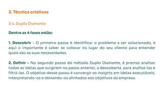 3. Técnica criativas
3.4. Duplo Diamante
Dentre as 4 fases estão:
1. Descobrir - O primeiro passo é identiﬁcar o problema a ser solucionado, e
aqui o importante é saber se colocar no lugar do seu cliente para entender
quais são as suas necessidades.
2. Deﬁnir - No segundo passo do método Duplo Diamante, é preciso analisar
todas as ideias que surgirem no passo anterior, a descoberta, para analisá-las e
ﬁltrá-las. O objetivo desse passo é convergir os insights em ideias executáveis,
interpretando-os e deixando-os alinhados aos objetivos da empresa.
 