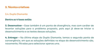3. Técnica criativas
3.4. Duplo Diamante
Dentre as 4 fases estão:
3. Desenvolver - Esse também é um ponto de divergência, mas com caráter de
levantar soluções para o problema proposto, pois aqui já deve-se iniciar o
desenvolvimento e os testes dessas soluções.
4. Entregar - Na última etapa do Duplo Diamante, temos o segundo ponto de
convergência, em que as soluções deﬁnidas na etapa do desenvolvimento são,
novamente, ﬁltradas para selecionar apenas uma.
 