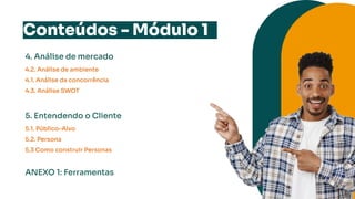 Conteúdos - Módulo 1
4. Análise de mercado
4.2. Análise de ambiente
4.1. Análise da concorrência
4.3. Análise SWOT
5. Entendendo o Cliente
5.1. Público-Alvo
5.2. Persona
5.3 Como construir Personas
ANEXO 1: Ferramentas
 