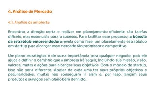 4. Análise de Mercado
4.1. Análise de ambiente
Encontrar a direção certa e realizar um planejamento eﬁciente são tarefas
difíceis, mas essenciais para o sucesso. Para facilitar esse processo, a bússola
da estratégia empreendedora revela como fazer um planejamento estratégico
em startup para alcançar esse mercado tão promissor e competitivo.
Um plano estratégico é de suma importância para qualquer negócio, pois ele
ajuda a deﬁnir o caminho que a empresa irá seguir, incluindo sua missão, visão,
valores, metas e ações para alcançar seus objetivos. Com o modelo de startup,
isso não seria diferente. Apesar de cada uma ter seus próprios objetivos e
peculiaridades, muitas não conseguem ir além e, por isso, lançam seus
produtos e serviços sem plano bem deﬁnido.
 