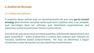 4. Análise de Mercado
4.1. Análise de ambiente
A essência dessa análise está no reconhecimento de que uma go-to-market
strategy deve envolver escolhas sobre qual será o público-alvo a ser atingido,
qual tecnologia deve ser utilizada, qual identidade organizacional será
assumida e como se posicionar frente à concorrência.
Uma startup que nunca encarou essas questões, diﬁcilmente desenvolverá uma
base sustentável – basta analisarmos a maioria dos motivos que induzem ao
fracasso, conforme citado anteriormente. Por isso, os elementos a seguir
constituem a base da bússola (os seus domínios fundamentais):
 