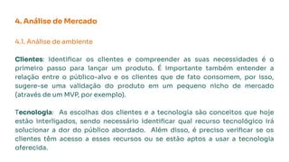 4. Análise de Mercado
4.1. Análise de ambiente
Clientes: Identiﬁcar os clientes e compreender as suas necessidades é o
primeiro passo para lançar um produto. É importante também entender a
relação entre o público-alvo e os clientes que de fato consomem, por isso,
sugere-se uma validação do produto em um pequeno nicho de mercado
(através de um MVP, por exemplo).
Tecnologia: As escolhas dos clientes e a tecnologia são conceitos que hoje
estão interligados, sendo necessário identiﬁcar qual recurso tecnológico irá
solucionar a dor do público abordado. Além disso, é preciso veriﬁcar se os
clientes têm acesso a esses recursos ou se estão aptos a usar a tecnologia
oferecida.
 
