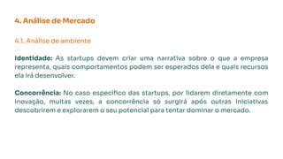 4. Análise de Mercado
4.1. Análise de ambiente
Identidade: As startups devem criar uma narrativa sobre o que a empresa
representa, quais comportamentos podem ser esperados dela e quais recursos
ela irá desenvolver.
Concorrência: No caso especíﬁco das startups, por lidarem diretamente com
inovação, muitas vezes, a concorrência só surgirá após outras iniciativas
descobrirem e explorarem o seu potencial para tentar dominar o mercado.
 