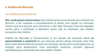 4. Análise de Mercado
4.2. Análise da concorrência
Sim, você possui concorrentes. Seu cliente já tem uma solução para resolver ou
diminuir a dor causada e provavelmente já existe uma opção no mercado,
mesmo que fora do país, para solucionar a dor dele. Passada a fase de negação,
vamos para a aceitação e descobrir quais são as empresas que podem
conquistar seu cliente.
Análise de Mercado e Concorrentes é um estudo de mercado sobre as
oportunidades e potencial da sua startups dentro desse mercado, esta fase
está muito relacionada ao tamanho de mercado, sendo assim você pode usar os
insights para desenvolver uma estratégia assertiva. Existem algumas
estratégias que você pode usar para deﬁnir melhor.
 