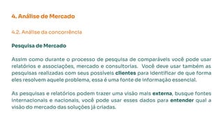 4. Análise de Mercado
4.2. Análise da concorrência
Pesquisa de Mercado
Assim como durante o processo de pesquisa de comparáveis você pode usar
relatórios e associações, mercado e consultorias. Você deve usar também as
pesquisas realizadas com seus possíveis clientes para identiﬁcar de que forma
eles resolvem aquele problema, essa é uma fonte de informação essencial.
As pesquisas e relatórios podem trazer uma visão mais externa, busque fontes
internacionais e nacionais, você pode usar esses dados para entender qual a
visão do mercado das soluções já criadas.
 