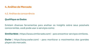 4. Análise de Mercado
4.2. Análise da concorrência
Qualiﬁque os Dados
Existem diversas ferramentas para analisar os insights sobre seus possíveis
concorrentes, você pode usar o serviços como:
SimiliarWeb | https://www.similarweb.com/ - para encontrar serviços similares.
Owler | https://corp.owler.com/ - para monitorar o movimentos dos grandes
players do mercado.
 