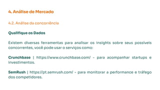 4. Análise de Mercado
4.2. Análise da concorrência
Qualiﬁque os Dados
Existem diversas ferramentas para analisar os insights sobre seus possíveis
concorrentes, você pode usar o serviços como:
Crunchbase | https://www.crunchbase.com/ - para acompanhar startups e
investimentos.
SemRush | https://pt.semrush.com/ - para monitorar a performance e tráfego
dos competidores.
 