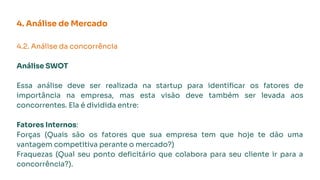 4. Análise de Mercado
4.2. Análise da concorrência
Análise SWOT
Essa análise deve ser realizada na startup para identiﬁcar os fatores de
importância na empresa, mas esta visão deve também ser levada aos
concorrentes. Ela é dividida entre:
Fatores Internos:
Forças (Quais são os fatores que sua empresa tem que hoje te dão uma
vantagem competitiva perante o mercado?)
Fraquezas (Qual seu ponto deﬁcitário que colabora para seu cliente ir para a
concorrência?).
 