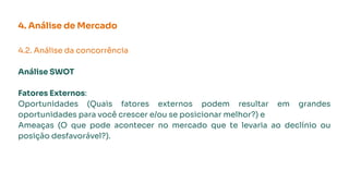 4. Análise de Mercado
4.2. Análise da concorrência
Análise SWOT
Fatores Externos:
Oportunidades (Quais fatores externos podem resultar em grandes
oportunidades para você crescer e/ou se posicionar melhor?) e
Ameaças (O que pode acontecer no mercado que te levaria ao declínio ou
posição desfavorável?).
 