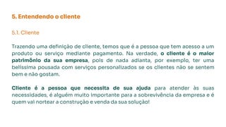 5. Entendendo o cliente
5.1. Cliente
Trazendo uma deﬁnição de cliente, temos que é a pessoa que tem acesso a um
produto ou serviço mediante pagamento. Na verdade, o cliente é o maior
patrimônio da sua empresa, pois de nada adianta, por exemplo, ter uma
belíssima pousada com serviços personalizados se os clientes não se sentem
bem e não gostam.
Cliente é a pessoa que necessita de sua ajuda para atender às suas
necessidades, é alguém muito importante para a sobrevivência da empresa e é
quem vai nortear a construção e venda da sua solução!
 