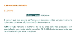 5. Entendendo o cliente
5.1. Cliente
PÚBLICO ALVO | PERSONA
É comum que haja alguma confusão com esses conceitos. Vamos deixar uma
coisa clara: persona e público-alvo não são sinônimos!
Público-alvo: Homens e mulheres de 30-35 anos, solteiros, graduados em
odontologia, com renda média mensal de R$ 6.000. Pretendem aumentar sua
capacitação em gestão de processos.
 