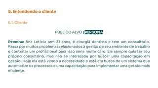 5. Entendendo o cliente
5.1. Cliente
PÚBLICO ALVO | PERSONA
Persona: Ana Letícia tem 31 anos, é cirurgiã dentista e tem um consultório.
Passa por muitos problemas relacionados à gestão de seu ambiente de trabalho
e contratar um proﬁssional para isso seria muito caro. Ela sempre quis ter seu
próprio consultório, mas não se interessou por buscar uma capacitação em
gestão. Hoje ela está vendo a necessidade e está em busca de um sistema que
automatize os processos e uma capacitação para implementar uma gestão mais
eﬁciente.
 