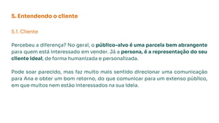 5. Entendendo o cliente
5.1. Cliente
Percebeu a diferença? No geral, o público-alvo é uma parcela bem abrangente
para quem está interessado em vender. Já a persona, é a representação do seu
cliente ideal, de forma humanizada e personalizada.
Pode soar parecido, mas faz muito mais sentido direcionar uma comunicação
para Ana e obter um bom retorno, do que comunicar para um extenso público,
em que muitos nem estão interessados na sua ideia.
 