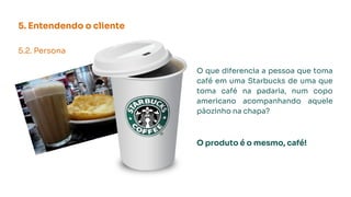 5. Entendendo o cliente
5.2. Persona
O que diferencia a pessoa que toma
café em uma Starbucks de uma que
toma café na padaria, num copo
americano acompanhando aquele
pãozinho na chapa?
O produto é o mesmo, café!
 