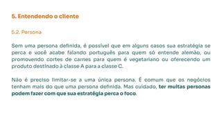 5. Entendendo o cliente
5.2. Persona
Sem uma persona deﬁnida, é possível que em alguns casos sua estratégia se
perca e você acabe falando português para quem só entende alemão, ou
promovendo cortes de carnes para quem é vegetariano ou oferecendo um
produto destinado à classe A para a classe C.
Não é preciso limitar-se a uma única persona. É comum que os negócios
tenham mais do que uma persona deﬁnida. Mas cuidado, ter muitas personas
podem fazer com que sua estratégia perca o foco.
 