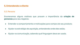 5. Entendendo o cliente
5.2. Persona
Enumeramos alguns motivos que provam a importância da criação de
personas para seu negócio:
● Entender o comportamento e motivações para compra do seu produto;
● Ajudar na estratégia de aquisição, entendendo onde eles estão;
● Ajudar na comunicação, sabendo qual linguagem deve ser usada.
 