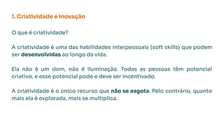 1. Criatividade e Inovação
O que é criatividade?
A criatividade é uma das habilidades interpessoais (soft skills) que podem
ser desenvolvidas ao longo da vida.
Ela não é um dom, não é iluminação. Todas as pessoas têm potencial
criativo, e esse potencial pode e deve ser incentivado.
A criatividade é o único recurso que não se esgota. Pelo contrário, quanto
mais ela é explorada, mais se multiplica.
 