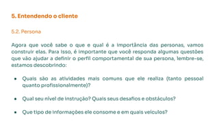 5. Entendendo o cliente
5.2. Persona
Agora que você sabe o que e qual é a importância das personas, vamos
construir elas. Para isso, é importante que você responda algumas questões
que vão ajudar a deﬁnir o perﬁl comportamental de sua persona, lembre-se,
estamos descobrindo:
● Quais são as atividades mais comuns que ele realiza (tanto pessoal
quanto proﬁssionalmente)?
● Qual seu nível de instrução? Quais seus desaﬁos e obstáculos?
● Que tipo de informações ele consome e em quais veículos?
 