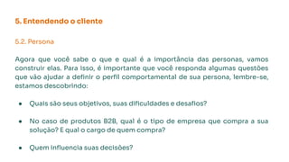 5.2. Persona
Agora que você sabe o que e qual é a importância das personas, vamos
construir elas. Para isso, é importante que você responda algumas questões
que vão ajudar a deﬁnir o perﬁl comportamental de sua persona, lembre-se,
estamos descobrindo:
● Quais são seus objetivos, suas diﬁculdades e desaﬁos?
● No caso de produtos B2B, qual é o tipo de empresa que compra a sua
solução? E qual o cargo de quem compra?
● Quem inﬂuencia suas decisões?
5. Entendendo o cliente
 