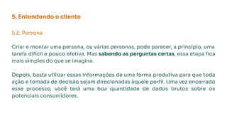 5. Entendendo o cliente
5.2. Persona
Criar e montar uma persona, ou várias personas, pode parecer, a princípio, uma
tarefa difícil e pouco efetiva. Mas sabendo as perguntas certas, essa etapa ﬁca
mais simples do que se imagina.
Depois, basta utilizar essas informações de uma forma produtiva para que toda
ação e tomada de decisão sejam direcionadas àquele perﬁl. Uma vez encerrado
esse processo, você terá uma boa quantidade de dados brutos sobre os
potenciais consumidores.
 