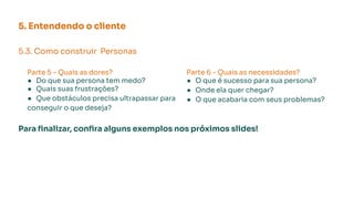 5. Entendendo o cliente
5.3. Como construir Personas
Parte 5 - Quais as dores?
● Do que sua persona tem medo?
● Quais suas frustrações?
● Que obstáculos precisa ultrapassar para
conseguir o que deseja?
Para ﬁnalizar, conﬁra alguns exemplos nos próximos slides!
Parte 6 - Quais as necessidades?
● O que é sucesso para sua persona?
● Onde ela quer chegar?
● O que acabaria com seus problemas?
 