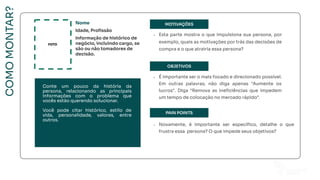 MOTIVAÇÕES
OBJETIVOS
PAIN POINTS
FOTO
Nome
Idade, Proﬁssão
Informação de histórico de
negócio, incluindo cargo, se
são ou não tomadores de
decisão.
• Esta parte mostra o que impulsiona sua persona, por
exemplo, quais as motivações por trás das decisões de
compra e o que atrairia essa persona?
• É importante ser o mais focado e direcionado possível.
Em outras palavras, não diga apenas "Aumente os
lucros". Diga “Remova as ineﬁciências que impedem
um tempo de colocação no mercado rápido”.
• Novamente, é importante ser especíﬁco, detalhe o que
frustra essa persona? O que impede seus objetivos?
COMO
MONTAR?
Conte um pouco da história da
persona, relacionando as principais
informações com o problema que
vocês estão querendo solucionar.
Você pode citar histórico, estilo de
vida, personalidade, valores, entre
outros.
 