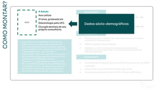 COMO
MONTAR?
Ana mistura as qualidades criativas dos
milleniuns com a dedicação de quem já
teve que se provar para conseguir subir de
cargo e hoje ter seu próprio consultório. Ela
é empreendedora, mas não teve
capacitação alguma em gestão de projetos
ou processos para organizar seu escritório,
cuidar da contabilidade, receber
estagiários... Hoje ela sente na pele a falta
de um sistema de gestão de qualidade para
processos no setor de saúde que caiba em
seu “bolso”, está tendo que se desdobrar
para fazer cursos e garantir certiﬁcações.
FOTO
A Astuta
Ana Letícia
31 anos, graduada em
Odontologia pela UFC.
Cirurgiã dentista de seu
próprio consultório.
Dados sócio-demográﬁcos
FOTO
A Astuta
Ana Letícia
31 anos, graduada em
Odontologia pela UFC.
Cirurgiã dentista de seu
próprio consultório.
 