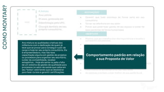 COMO
MONTAR?
Ana mistura as qualidades criativas dos
milleniuns com a dedicação de quem já
teve que se provar para conseguir subir de
cargo e hoje ter seu próprio consultório. Ela
é empreendedora, mas não teve
capacitação alguma em gestão de projetos
ou processos para organizar seu escritório,
cuidar da contabilidade, receber
estagiários... Hoje ela sente na pele a falta
de um sistema de gestão de qualidade para
processos no setor de saúde que caiba em
seu “bolso”, está tendo que se desdobrar
para fazer cursos e garantir certiﬁcações.
FOTO
A Astuta
Ana Letícia
31 anos, graduada em
Odontologia pela UFC.
Cirurgiã dentista de seu
próprio consultório.
Comportamento padrão em relação
a sua Proposta de Valor
Ana mistura as qualidades criativas dos
milleniuns com a dedicação de quem já
teve que se provar para conseguir subir de
cargo e hoje ter seu próprio consultório. Ela
é empreendedora, mas não teve
capacitação alguma em gestão de projetos
ou processos para organizar seu escritório,
cuidar da contabilidade, receber
estagiários... Hoje ela sente na pele a falta
de um sistema de gestão de qualidade para
processos no setor de saúde que caiba em
seu “bolso”, está tendo que se desdobrar
para fazer cursos e garantir certiﬁcações.
 