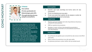 COMO
MONTAR?
Ana mistura as qualidades criativas dos
milleniuns com a dedicação de quem já
teve que se provar para conseguir subir de
cargo e hoje ter seu próprio consultório. Ela
é empreendedora, mas não teve
capacitação alguma em gestão de projetos
ou processos para organizar seu escritório,
cuidar da contabilidade, receber
estagiários... Hoje ela sente na pele a falta
de um sistema de gestão de qualidade para
processos no setor de saúde que caiba em
seu “bolso”, está tendo que se desdobrar
para fazer cursos e garantir certiﬁcações.
MOTIVAÇÕES
OBJETIVOS
PAIN POINTS
FOTO
A Astuta
Ana Letícia
31 anos, graduada em
Odontologia pela UFC.
Cirurgiã dentista de seu
próprio consultório.
● Garantir que tudo aconteça de forma certa em seu
consultório
● Tornar-se referência em seu setor
● Provar que pode fazer gestão de seu espaço e cuidar de
seus pacientes de forma humanizada.
● Mostrar que seu trabalho tem alta importância e levanta a
autoestima das pessoas;
● MBA em gestão de processos;
● Receber o maior número de estagiários possíveis e
ensiná-los como comandar um consultórios sozinhos e
com alta eﬁcácia.
● Os softwares de gestão para consultórios são caros e de difícil
manuseio
● Meus custos só aumentam e eu não vejo saída
● As pessoas precisam cuidar melhor de sua saúde bucal.
Ana mistura as qualidades criativas dos
milleniuns com a dedicação de quem já
teve que se provar para conseguir subir de
cargo e hoje ter seu próprio consultório. Ela
é empreendedora, mas não teve
capacitação alguma em gestão de projetos
ou processos para organizar seu escritório,
cuidar da contabilidade, receber
estagiários... Hoje ela sente na pele a falta
de um sistema de gestão de qualidade para
processos no setor de saúde que caiba em
seu “bolso”, está tendo que se desdobrar
para fazer cursos e garantir certiﬁcações.
 