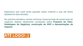 Esperamos que você tenha gostado deste material e que ele tenha
ajudado em seus estudos.
No próximo semestre, iremos continuar nossa jornada de construção de
negócios digitais detalhando conteúdos sobre Proposta de Valor,
Modelagem de Negócios, construção de MVP e Apresentações de
Impacto.
ATÉ LOGO! :)
 
