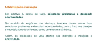 1. Criatividade e Inovação
Ser criativo é, acima de tudo, solucionar problemas e descobrir
oportunidades.
No modelo de negócios das startups, também temos como foco
solucionar problemas e descobrir oportunidades, com o foco nos desejos
e necessidades dos clientes, como veremos mais à frente.
Assim, os processos de uma startup são movidos à inovação e
criatividade.
 