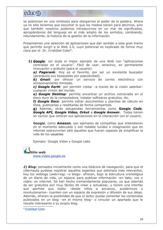 se potencian en una simbiosis para otorgarnos el poder de la palabra. Ahora
ya no sólo tenemos que escuchar lo que los medios tienen para decirnos, sino
que también nosotros podemos introducirnos en un mar de significados,
apropiándonos del lenguaje en el más amplio de los sentidos, cambiando,
rotundamente, la historia de la gestión de la información.
Presentamos una selección de aplicaciones que dan sentido a esta gran trama
que permite surgir a la Web 2.0, cuyo potencial es explicado de forma muy
clara por el Dr. Cristóbal Cobo8
:
1) Google: sin duda el mejor ejemplo de una Web con “aplicaciones
centradas en el usuario”. Fácil de usar, atractivo, en permanente
innovación y gratuito (para el usuario).
a) Pagerank: Hoy es el favorito, por ser un excelente buscador
(jerarquiza sus búsquedas por popularidad).
b) Gmail: por ofrecer un servicio de correo electrónico con
almacenamiento ilimitado.
c) Google Earth: por permitir visitar –a través de la visión satelital–
cualquier rincón del mundo.
e) Google Desktop: permite encontrar un archivo extraviado en el
disco duro de la computadora, instalar softwares gratuitos, etc.
f) Google Docs: permite editar documentos y planillas de cálculo en
línea, publicarlas y reeditarlas de forma compartida.
g) Además, otras estupendas herramientas como Google Code,
Google API, Google Video, Orkut o Google Answer. Todas tienen
en común que centran sus aplicaciones en la interacción con el usuario.
Google, como Amazon, son ejemplos de compañías que entendieron
en el momento adecuado y con notable lucidez e imaginación que en
internet sobrevivirían sólo aquellos que fueran capaces de simplificar la
vida de los usuarios
Ejemplo: Google Video y Google Labs
Sitio web
www.video.google.es
2) Blog: pensados inicialmente como una bitácora de navegación, para que el
cibernauta pudiese registrar aquellos aspectos que estimara más relevantes,
hoy los weblogs (web+log) –o blogs– ofrecen, bajo la estructura cronológica
de un diario de vida, un espacio para publicar información -en dato, voz o
video- en internet. Se han hecho tremendamente populares, ya que además
de ser gratuitos son muy fáciles de crear y actualizar, y tienen una interfaz
que permite que todos –desde niños a ancianos, académicos o
revolucionarios– cuenten con un espacio de expresión y difusión de sus ideas.
Además, ofrecen la posibilidad de que el lector pueda comentar los contenidos
publicados en un blog –en el mismo blog– o vincular un apartado que le
resulte interesante a su propio blog.
8
Cristóbal Cobo
10
 