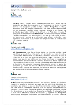 Ejemplo: Blog de Tiscar Lara
Sitio web
www.tiscar.com
3) Wiki: palabra que en lengua hawaiana significa rápido, es un tipo de
aplicación que bajo la estructura de un procesador de texto en línea
permite que cualquiera pueda escribir, publicar fotografías o videos,
archivos o links, sin ninguna complejidad. Los wikis ofrecen la posibilidad
de que cualquier visitante pueda modificar, ampliar o enriquecer los
contenidos publicados. Existen varias ofertas en la Web, pero sin duda el
ejemplo más representativo es Wikipedia, una enciclopedia digital abierta
(bajo la misma lógica del software libre), on line, en más de 80 lenguas,
en permanente cambio y crecimiento, que ofrece contenidos (con
hipertexto multimedia) que pueden ser complementados o contrastados
por cualquier usuario.
Sitio web
Ejemplo: Aulawiki21
www.aulablog21.wikispaces.com
4) Repositorios: una herramienta digital de especial utilidad para
científicos y académicos interesados en compartir sus conocimientos.
Creados bajo la filosofía del co-laboratorio, ofrecen la posibilidad de subir o
descargar de la Web herramientas multimedia (texto, imágenes, voz o
video) que pueden ser utilizadas con fines científicos o pedagógicos,
principalmente en universidades y centros de estudios. Estos espacios se
han convertido en estanterías digitales que almacenan contenidos puestos
a disposición de cualquier interesado. Los repositorios son un punto de
encuentro que facilita de manera notable el intercambio de conocimiento
entre autores, sin que sea necesario que estos se conozcan o compartan
sus puntos de vista sobre una determinada materia.
Sitio web
Ejemplo: Colaboratorios
www.colaboratorios.net
5) Flickr: es el nombre de una compañía que innovó la manera de compartir
imágenes a través de internet. Al igual que los ejemplos anteriores, se
caracteriza por ofrecer un espacio de almacenamiento gratuito y por contar
con una interfaz sumamente intuitiva (que no requiere entrenamiento ni
manuales), permite subir fotografías a la red sin necesidad de instalar ningún
tipo de software en la computadora. Otra de las cualidades de esta aplicación,
es que ofrece diferentes formas de visualizar y organizar las fotografías
almacenadas, agregando comentarios, permitiendo verlas de manera continua
11
 
