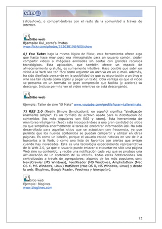 (slideshow), o compartiéndolas con el resto de la comunidad a través de
internet.
Sitio web
Ejemplo: Dul_conte's Photos
www.flickr.com/photos/53203019@N00/show
6) You Tube: bajo la misma lógica de Flickr, esta herramienta ofrece algo
que hasta hace muy poco era inimaginable para un usuario común: poder
compartir videos o imágenes animadas sin contar con grandes recursos
tecnológicos. Esta aplicación, que también ofrece un espacio de
almacenamiento gratuito, es sumamente intuitiva. Hace posible que subir un
video a la Web sea tan fácil como adjuntar un archivo en un e-mail. Además,
ha sido diseñada pensando en la posibilidad de que su exportación a un blog o
wiki sea tan rápida como copiar y pegar un texto. Otra ventaja es que el video
se presenta en un formato de gran compresión que facilita (y acelera) su
descarga. Incluso permite ver el video mientras se está descargando.
Sitio web
Ejemplo: Taller de cine “El Mate” www.youtube.com/profile?user=tallerelmate
7) RSS 2.0 (Really Simple Syndication): en español significa “sindicación
realmente simple”. Es un formato de archivo usado para la distribución de
contenidos (los más populares son RSS y Atom). Esta herramienta de
monitoreo inteligente (feed) está incorporándose a una gran cantidad de sitios
ya que simplifica enormemente la tarea de encontrar información útil. Ha sido
desarrollada para aquellos sitios que se actualizan con frecuencia, ya que
permite que los nuevos contenidos se puedan compartir y utilizar en otras
páginas. Es como un boletín, porque el usuario recibe noticias en vez de ir a
buscarlas a la Web, o como una lista de favoritos con alertas que avisan
cuando hay novedades. Esta es una tecnología especialmente representativa
de la Web 2.0, ya que el usuario puede enlazar o etiquetar no sólo una página
Web sino su contenido, y recibe una notificación cada vez que se produce una
actualización de un contenido de su interés. Todas estas notificaciones son
centralizadas a través de agregadores; algunos de los más populares son:
NewzCrawler (MS Windows), FeedReader (MS Windows), AmphetaDesk (Mac
OS X, MS Windows, Linux) HotSheet (Mac OS X, MS Windows, Linux) y desde
la web: Bloglines, Google Reader, Feedness y Newsgator).
Sitio web
Ejemplo: Blogines
www.bloglines.com
12
 