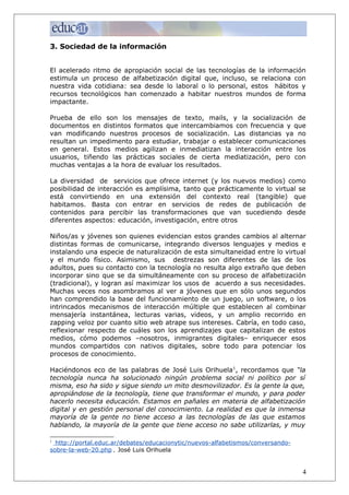 3. Sociedad de la información
El acelerado ritmo de apropiación social de las tecnologías de la información
estimula un proceso de alfabetización digital que, incluso, se relaciona con
nuestra vida cotidiana: sea desde lo laboral o lo personal, estos hábitos y
recursos tecnológicos han comenzado a habitar nuestros mundos de forma
impactante.
Prueba de ello son los mensajes de texto, mails, y la socialización de
documentos en distintos formatos que intercambiamos con frecuencia y que
van modificando nuestros procesos de socialización. Las distancias ya no
resultan un impedimento para estudiar, trabajar o establecer comunicaciones
en general. Estos medios agilizan e inmediatizan la interacción entre los
usuarios, tiñendo las prácticas sociales de cierta mediatización, pero con
muchas ventajas a la hora de evaluar los resultados.
La diversidad de servicios que ofrece internet (y los nuevos medios) como
posibilidad de interacción es amplísima, tanto que prácticamente lo virtual se
está convirtiendo en una extensión del contexto real (tangible) que
habitamos. Basta con entrar en servicios de redes de publicación de
contenidos para percibir las transformaciones que van sucediendo desde
diferentes aspectos: educación, investigación, entre otros
Niños/as y jóvenes son quienes evidencian estos grandes cambios al alternar
distintas formas de comunicarse, integrando diversos lenguajes y medios e
instalando una especie de naturalización de esta simultaneidad entre lo virtual
y el mundo físico. Asimismo, sus destrezas son diferentes de las de los
adultos, pues su contacto con la tecnología no resulta algo extraño que deben
incorporar sino que se da simultáneamente con su proceso de alfabetización
(tradicional), y logran así maximizar los usos de acuerdo a sus necesidades.
Muchas veces nos asombramos al ver a jóvenes que en sólo unos segundos
han comprendido la base del funcionamiento de un juego, un software, o los
intrincados mecanismos de interacción múltiple que establecen al combinar
mensajería instantánea, lecturas varias, videos, y un amplio recorrido en
zapping veloz por cuanto sitio web atrape sus intereses. Cabría, en todo caso,
reflexionar respecto de cuáles son los aprendizajes que capitalizan de estos
medios, cómo podemos –nosotros, inmigrantes digitales– enriquecer esos
mundos compartidos con nativos digitales, sobre todo para potenciar los
procesos de conocimiento.
Haciéndonos eco de las palabras de José Luis Orihuela1
, recordamos que “la
tecnología nunca ha solucionado ningún problema social ni político por sí
misma, eso ha sido y sigue siendo un mito desmovilizador. Es la gente la que,
apropiándose de la tecnología, tiene que transformar el mundo, y para poder
hacerlo necesita educación. Estamos en pañales en materia de alfabetización
digital y en gestión personal del conocimiento. La realidad es que la inmensa
mayoría de la gente no tiene acceso a las tecnologías de las que estamos
hablando, la mayoría de la gente que tiene acceso no sabe utilizarlas, y muy
1
http://portal.educ.ar/debates/educacionytic/nuevos-alfabetismos/conversando-
sobre-la-web-20.php , José Luis Orihuela
4
 