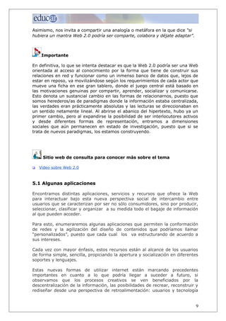 Asimismo, nos invita a compartir una analogía o metáfora en la que dice “si
hubiera un mantra Web 2.0 podría ser comparte, colabora y déjate adaptar”.
Importante
En definitiva, lo que se intenta destacar es que la Web 2.0 podría ser una Web
orientada al acceso al conocimiento por la forma que tiene de construir sus
relaciones en red y funcionar como un inmenso banco de datos que, lejos de
estar en reposo, va movilizándose según los requerimientos de cada actor que
mueve una ficha en ese gran tablero, donde el juego central está basado en
las motivaciones genuinas por compartir, aprender, socializar y comunicarse.
Esto denota un sustancial cambio en las formas de relacionarnos, puesto que
somos herederos/as de paradigmas donde la información estaba centralizada,
las verdades eran prácticamente absolutas y las lecturas se direccionaban en
un sentido netamente lineal. Al abrirse el abanico del hipertexto, hubo ya un
primer cambio, pero al expandirse la posibilidad de ser interlocutores activos
y desde diferentes formas de representación, entramos a dimensiones
sociales que aún permanecen en estado de investigación, puesto que si se
trata de nuevos paradigmas, los estamos construyendo.
Sitio web de consulta para conocer más sobre el tema
 Video sobre Web 2.0
5.1 Algunas aplicaciones
Encontramos distintas aplicaciones, servicios y recursos que ofrece la Web
para interactuar bajo esta nueva perspectiva social de intercambio entre
usuarios que se caracterizan por ser no sólo consumidores, sino por producir,
seleccionar, clasificar y organizar a su medida todo el bagaje de información
al que pueden acceder.
Para esto, enumeraremos algunas aplicaciones que permiten la conformación
de redes y la agilización del diseño de contenidos que podríamos llamar
“personalizados”, puesto que cada cual los va estructurando de acuerdo a
sus intereses.
Cada vez con mayor énfasis, estos recursos están al alcance de los usuarios
de forma simple, sencilla, propiciando la apertura y socialización en diferentes
soportes y lenguajes.
Estas nuevas formas de utilizar internet están marcando precedentes
importantes en cuanto a lo que podría llegar a suceder a futuro, si
observamos que los procesos creativos se ven beneficiados por la
descentralización de la información, las posibilidades de recrear, reconstruir y
rediseñar desde una perspectiva de retroalimentación: usuarios y tecnología
9
 