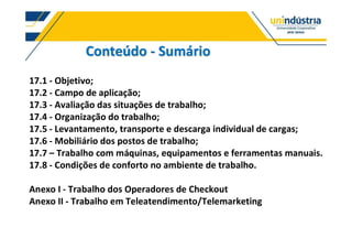Conteúdo - Sumário
17.1 - Objetivo;
17.2 - Campo de aplicação;
17.3 - Avaliação das situações de trabalho;
17.4 - Organização do trabalho;
17.5 - Levantamento, transporte e descarga individual de cargas;
17.6 - Mobiliário dos postos de trabalho;
17.7 Trabalho com máquinas, equipamentos e ferramentas manuais.
17.8 - Condições de conforto no ambiente de trabalho.
Anexo I - Trabalho dos Operadores de Checkout
Anexo II - Trabalho em Teleatendimento/Telemarketing
 