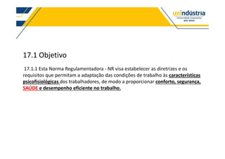 17.1 Objetivo
17.1.1 Esta Norma Regulamentadora - NR visa estabelecer as diretrizes e os
requisitos que permitam a adaptação das condições de trabalho às características
psicofisiológicas dos trabalhadores, de modo a proporcionar conforto, segurança,
SAÚDE e desempenho eficiente no trabalho.
 