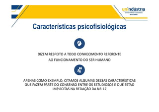 Características psicofisiológicas
DIZEM RESPEITO A TODO CONHECIMENTO REFERENTE
AO FUNCIONAMENTO DO SER HUMANO
APENAS COMO EXEMPLO, CITAMOS ALGUMAS DESSAS CARACTERÍSTICAS
QUE FAZEM PARTE DO CONSENSO ENTRE OS ESTUDIOSOS E QUE ESTÃO
IMPLÍCITAS NA REDAÇÃO DA NR-17
 