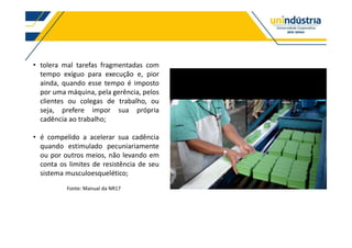tolera mal tarefas fragmentadas com
tempo exíguo para execução e, pior
ainda, quando esse tempo é imposto
por uma máquina, pela gerência, pelos
clientes ou colegas de trabalho, ou
seja, prefere impor sua própria
cadência ao trabalho;
é compelido a acelerar sua cadência
quando estimulado pecuniariamente
ou por outros meios, não levando em
conta os limites de resistência de seu
sistema musculoesquelético;
Fonte: Manual da NR17
 