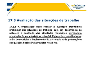 17.3 Avaliação das situações de trabalho
17.3.1 A organização deve realizar a avaliação ergonômica
preliminar das situações de trabalho que, em decorrência da
natureza e conteúdo das atividades requeridas, demandam
adaptação às características psicofisiológicas dos trabalhadores,
a fim de subsidiar a implementação das medidas de prevenção e
adequações necessárias previstas nesta NR.
 