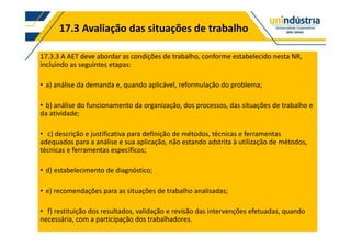 17.3 Avaliação das situações de trabalho
17.3.3 A AET deve abordar as condições de trabalho, conforme estabelecido nesta NR,
incluindo as seguintes etapas:
a) análise da demanda e, quando aplicável, reformulação do problema;
b) análise do funcionamento da organização, dos processos, das situações de trabalho e
da atividade;
c) descrição e justificativa para definição de métodos, técnicas e ferramentas
adequados para a análise e sua aplicação, não estando adstrita à utilização de métodos,
técnicas e ferramentas específicos;
d) estabelecimento de diagnóstico;
e) recomendações para as situações de trabalho analisadas;
f) restituição dos resultados, validação e revisão das intervenções efetuadas, quando
necessária, com a participação dos trabalhadores.
 