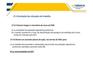 17.3 Avaliação das situações de trabalho
17.3.5 Devem integrar o inventário de riscos do PGR:
a) os resultados da avaliação ergonômica preliminar.
b) a revisão, quando for o caso, da identificação dos perigos e da avaliação dos riscos,
conforme indicado pela AET.
17.3.6 Devem ser previstos planos de ação, nos termos do PGR, para:
a) as medidas de prevenção e adequações decorrentes da avaliação ergonômica
preliminar, atendido o previsto nesta NR;
b) as recomendações da AET.
 