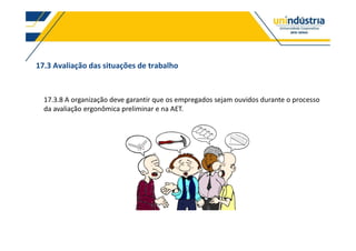 17.3 Avaliação das situações de trabalho
17.3.8 A organização deve garantir que os empregados sejam ouvidos durante o processo
da avaliação ergonômica preliminar e na AET.
 