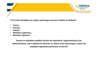 17.4.2 Nas atividades que exijam sobrecarga muscular estática ou dinâmica
Tronco,
Pescoço,
Cabeça,
Membros superiores;
Membros inferiores.
Devem ser adotadas medidas técnicas de engenharia, organizacionais e/ou
administrativas, com o objetivo de eliminar ou reduzir essas sobrecargas, a partir da
avaliação ergonômica preliminar ou da AET.
 