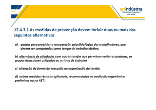 17.4.3.1 As medidas de prevenção devem incluir duas ou mais das
seguintes alternativas
a) pausas para propiciar a recuperação psicofisiológica dos trabalhadores, que
devem ser computadas como tempo de trabalho efetivo;
b) alternância de atividades com outras tarefas que permitam variar as posturas, os
grupos musculares utilizados ou o ritmo de trabalho
c) alteração da forma de execução ou organização da tarefa;
d) outras medidas técnicas aplicáveis, recomendadas na avaliação ergonômica
preliminar ou na AET.
 