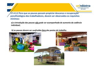 17.4.3.2 Para que as pausas possam propiciar descanso e recuperação
psicofisiológica dos trabalhadores, devem ser observados os requisitos
mínimos:
a) a introdução das pausas não pode ser acompanhada de aumento da cadência
individual;
b) as pausas devem ser usufruídas fora dos postos de trabalho.
 