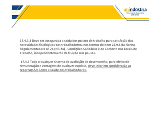 17.4.3.3 Deve ser assegurada a saída dos postos de trabalho para satisfação das
necessidades fisiológicas dos trabalhadores, nos termos do item 24.9.8 da Norma
Regulamentadora nº 24 (NR 24) - Condições Sanitárias e de Conforto nos Locais de
Trabalho, independentemente da fruição das pausas.
17.4.4 Todo e qualquer sistema de avaliação de desempenho, para efeito de
remuneração e vantagens de qualquer espécie, deve levar em consideração as
repercussões sobre a saúde dos trabalhadores.
 