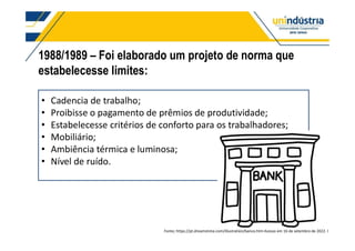 Cadencia de trabalho;
Proibisse o pagamento de prêmios de produtividade;
Estabelecesse critérios de conforto para os trabalhadores;
Mobiliário;
Ambiência térmica e luminosa;
Nível de ruído.
1988/1989 Foi elaborado um projeto de norma que
estabelecesse limites:8esso de elaboração da norma
Fonte; https://pt.dreamstime.com/illustration/banco.htm Acesso em 16 de setembro de 2022. l
 