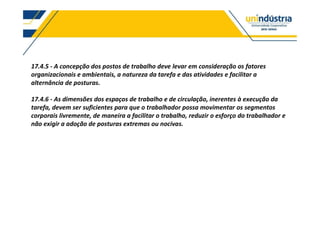 17.4.5 - A concepção dos postos de trabalho deve levar em consideração os fatores
organizacionais e ambientais, a natureza da tarefa e das atividades e facilitar a
alternância de posturas.
17.4.6 - As dimensões dos espaços de trabalho e de circulação, inerentes à execução da
tarefa, devem ser suficientes para que o trabalhador possa movimentar os segmentos
corporais livremente, de maneira a facilitar o trabalho, reduzir o esforço do trabalhador e
não exigir a adoção de posturas extremas ou nocivas.
 